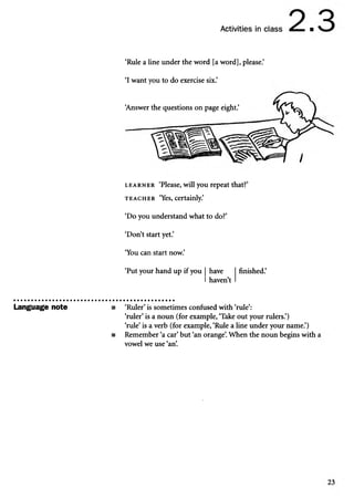 Activities in class ■
Language note
‘Rule a line under the word [a word], please.’
‘I want you to do exercise six.’
‘
Answer the questions on page eight.’
l e a r n e r ‘Please, will you repeat that?’
t e a c h e r ‘Yes, certainly.’
‘Do you understand what to do?’
‘Don’t start yet.’
‘You can start now.’
‘Put your hand up if you have
haven’t
finished.’
■ ‘Ruler’is sometimes confused with ‘rule’:
‘ruler’is a noun (for example, ‘Take out your rulers.’)
‘rule’ is a verb (for example, ‘Rule a line under your name.’)
■ Remember ‘a car’but ‘an orange’
. When the noun begins with
vowel we use ‘an’
.
 