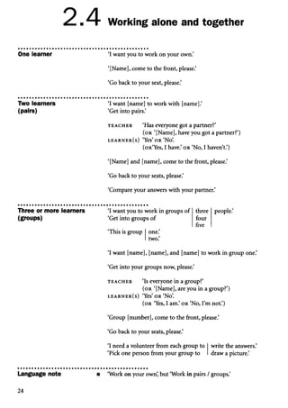 2.4 Working alone and together
One learner ‘I want you to work on your own.’
‘[Name], come to the front, please.’
‘Go back to your seat, please.’
Two learners
(pairs)
‘I want [name] to work with [name].’
‘Get into pairs.’
t e a c h e r ‘Has everyone got a partner?’
( o r ‘[Name], have you got a partner?’)
l e a r n e r ( s ) ‘Yes’o r ‘No’
.
(oR‘Yes, I have.’ or ‘No, I haven’t.’)
‘[Name] and [name], come to the front, please.’
‘Go back to your seats, please.’
‘Compare your answers with your partner.’
Three or more learners
(groups)
‘I want you to work in groups of
‘Get into groups of
three
four
five
people.’
‘This is group one.
two.’
‘I want [name], [name], and [name] to work in group one.’
‘Get into your groups now, please.’
t e a c h e r ‘Is everyone in a group?’
( o r ‘[Name], are you in a group?’)
l e a r n e r ( s ) ‘Yes’ o r ‘No’
.
( o r ‘Yes, I am.’o r ‘No, I’m not.’)
‘Group [number], come to the front, please.’
‘Go back to your seats, please.’
‘I need a volunteer from each group to
‘Pick one person from your group to draw a picture.’
write the answers.’
Language note ‘Work on your own’
, but ‘Work in pairs / groups.’
24
 