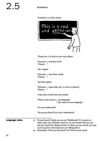 2.5 Boardwork
Language notes
‘Underline [a word], please.’
TkiS is a red
awd 4^11 ow car
‘Thank you. Go back to your seat, please.’
‘Everyone, read this word.’
‘[Name],
‘Say it again.’
‘Everyone,
‘[Name],
read these words.’
‘Say them again.’
‘Everyone, repeat after me: [a word or phrase].’
‘[Name],
‘Copy these words into your books.’
‘What is this word in our language?’
[the name of your language]
‘Do you understand?’
‘Put up you hand if you don’t understand.’
If your board is black you can say ‘blackboard’
. If it is green or
white, then you will find it easier to say just ‘board’
. But you can
also say ‘board’for ‘display board’
, so when you say ‘board’
, you may
need to point to the board you are talking about.
Remember, ‘Write on the board’
, but ‘Write in your book’
.
26
 