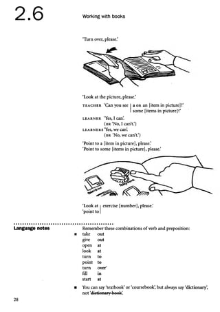 2.6
Language notes
Working with books
‘Turn over, please.’
‘Look at the picture, please.’
t e a c h e r ‘Can you see a o r an [item in picture]?’
some [items in picture]?’
l e a r n e r ‘Yes, I can’
.
(or ‘No, I can’t.’)
l e a r n e r s ‘Yes, we can’
.
(or ‘No, we can’t.’)
‘Point to a [item in picture], please.’
‘Point to some [items in picture], please.’
‘Look at exercise [number], please.’
‘point to
Remember these combinations of verb and preposition:
take out
give out
open at
look at
turn to
point to
turn over'
fill in
start at
You can say ‘textbook’or ‘coursebook’
, but always say ‘dictionary’
,
not ‘dictionary book’
.
28
 