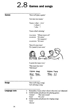 2.8 Games and songs
Games ‘Now we’ll play a game.’
‘Get into two teams.’
‘Guess what
where
who
it is.
‘Guess what’s missing.’
t e a c h e r ‘Whose turn is it?’
l e a r n e r ‘It’s mine.’
‘It’s [name’s].’
L E A R N E R S ‘It’s OUrS.’
‘Now it’s your turn.’
‘It’s [name’s] turn now.’
‘
A point for team t w o . ’
‘This team has won.’
‘Well done!’
t e a m one t e a m tw o
n w - i w - 7 m - ( i /
Songs ‘Now we’ll sing a song.’
‘Let’s all sing a song.’
Language note ■ Remember, ‘Guess what/ where/ who it is’
, not ‘who is it’
.
■ Useful words and phrases for playing games:
‘winner’ ‘The next round.’
‘loser’ ‘It’s a tie.’
■ Useful words and phrases for singing songs:
‘verse’
‘chorus’
30
 