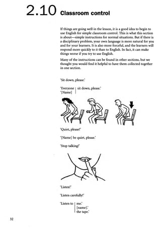 Classroom control
If things are going well in the lesson, it is a good idea to begin to
use English for simple classroom control. This is what this section
is about—simple instructions for normal situations. But if there is
a disciplinary problem, your own language is more natural for you
and for your learners. It is also more forceful, and the learners will
respond more quickly to it than to English. In fact, it can make
things worse if you try to use English.
Many of the instructions can be found in other sections, but we
thought you would find it helpful to have them collected together
in one section.
‘Sit down, please.’
‘Everyone sit down, please.’
‘[Name]
‘Quiet, please!’
‘[Name] be quiet, please.’
‘Stop talking!’
‘Listen carefully!’
‘Listen to me.
[name].’
the tape.’
 