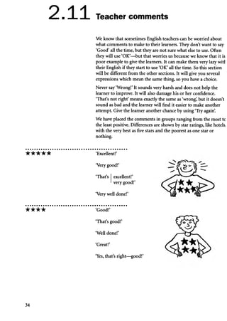 2.11 Teacher comments
We know that sometimes English teachers can be worried about
what comments to make to their learners. They don’t want to say
‘Good’all the time, but they are not sure what else to use. Often
they will use ‘OK’—but that worries us because we know that it is
poor example to give the learners. It can make them very lazy witl
their English if they start to use ‘OK’all the time. So this section
will be different from the other sections. It will give you several
expressions which mean the same thing, so you have a choice.
Never say ‘Wrong!’It sounds very harsh and does not help the
learner to improve. It will also damage his or her confidence.
‘That’s not right’means exactly the same as ‘wrong’
, but it doesn’t
sound as bad and the learner will find it easier to make another
attempt. Give the learner another chance by using ‘Try again’
.
We have placed the comments in groups ranging from the most tc
the least positive. Differences are shown by star ratings, like hotels,
with the very best as five stars and the poorest as one star or
nothing.
★ ★ ★ ★ ★ ‘Excellent!’
‘Very well done!’
‘Very good!’
‘That’s excellent!’
very good!’
★ ★ ★ ★ ‘Good!’
‘Yes, that’s right—good!’
‘That’s good!’
‘Well done!’
‘Great!’
34
 
