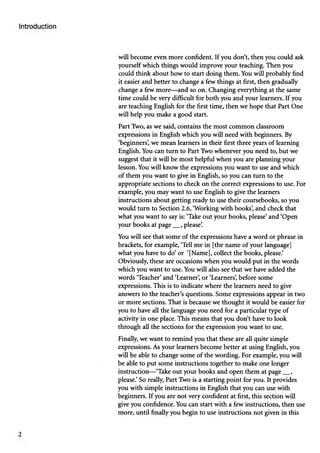 will become even more confident. If you don’t, then you could ask
yourself which things would improve your teaching. Then you
could think about how to start doing them. You will probably find
it easier and better to change a few things at first, then gradually
change a few more—and so on. Changing everything at the same
time could be very difficult for both you and your learners. If you
are teaching English for the first time, then we hope that Part One
will help you make a good start.
Part Two, as we said, contains the most common classroom
expressions in English which you will need with beginners. By
‘beginners’
, we mean learners in their first three years of learning
English. You can turn to Part Two whenever you need to, but we
suggest that it will be most helpful when you are planning your
lesson. You will know the expressions you want to use and which
of them you want to give in English, so you can turn to the
appropriate sections to check on the correct expressions to use. For
example, you may want to use English to give the learners
instructions about getting ready to use their coursebooks, so you
would turn to Section 2.6, ‘Working with books’
, and check that
what you want to say is: ‘Take out your books, please’and ‘Open
your books at page__, please’
.
You will see that some of the expressions have a word or phrase in
brackets, for example, ‘Tell me in [the name of your language]
what you have to do’or ‘[Name], collect the books, please.’
Obviously, these are occasions when you would put in the words
which you want to use. You will also see that we have added the
words ‘Teacher’and ‘Learner’
, or ‘Learners’
, before some
expressions. This is to indicate where the learners need to give
answers to the teacher’s questions. Some expressions appear in two
or more sections. That is because we thought it would be easier for
you to have all the language you need for a particular type of
activity in one place. This means that you don’t have to look
through all the sections for the expression you want to use.
Finally, we want to remind you that these are all quite simple
expressions. As your learners become better at using English, you
will be able to change some of the wording. For example, you will
be able to put some instructions together to make one longer
instruction—‘Take out your books and open them at page__,
please.’So really, Part Two is a starting point for you. It provides
you with simple instructions in English that you can use with
beginners. If you are not very confident at first, this section will
give you confidence. You can start with a few instructions, then use
more, until finally you begin to use instructions not given in this
 