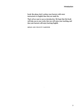 Introduction
book. But please don’t confuse your learners with more
instructions in English than they are ready for.
That’s all we want to say as introduction. We hope that this book
will help you in your work, that you will enjoy your teaching, and
that your learners will enjoy learning English.
B R Y A N A N D F E L I C I T Y G A R D N E R
3
 