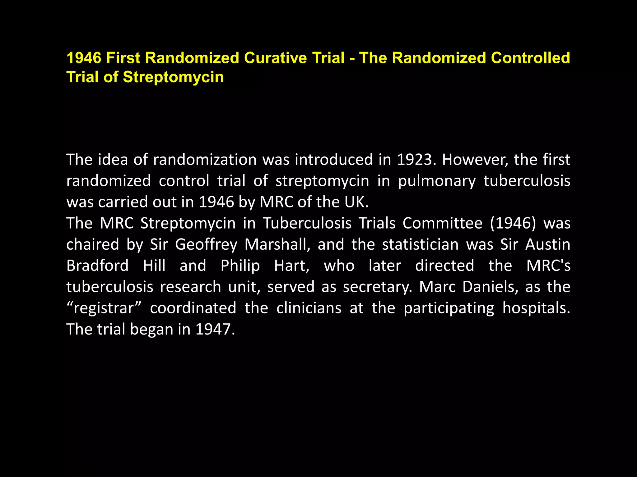 The idea of randomization was introduced in 1923. However, the first
randomized control trial of streptomycin in pulmonary tuberculosis
was carried out in 1946 by MRC of the UK.
The MRC Streptomycin in Tuberculosis Trials Committee (1946) was
chaired by Sir Geoffrey Marshall, and the statistician was Sir Austin
Bradford Hill and Philip Hart, who later directed the MRC's
tuberculosis research unit, served as secretary. Marc Daniels, as the
“registrar” coordinated the clinicians at the participating hospitals.
The trial began in 1947.
1946 First Randomized Curative Trial - The Randomized Controlled
Trial of Streptomycin
 