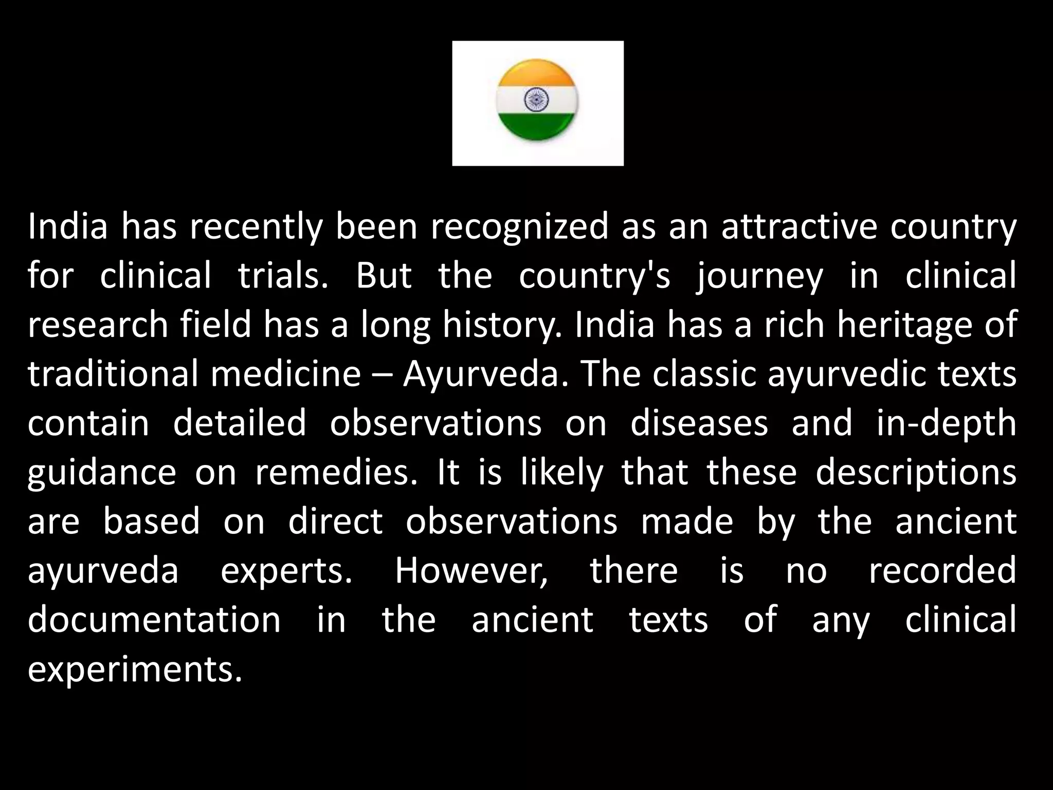 India has recently been recognized as an attractive country
for clinical trials. But the country's journey in clinical
research field has a long history. India has a rich heritage of
traditional medicine – Ayurveda. The classic ayurvedic texts
contain detailed observations on diseases and in-depth
guidance on remedies. It is likely that these descriptions
are based on direct observations made by the ancient
ayurveda experts. However, there is no recorded
documentation in the ancient texts of any clinical
experiments.
 