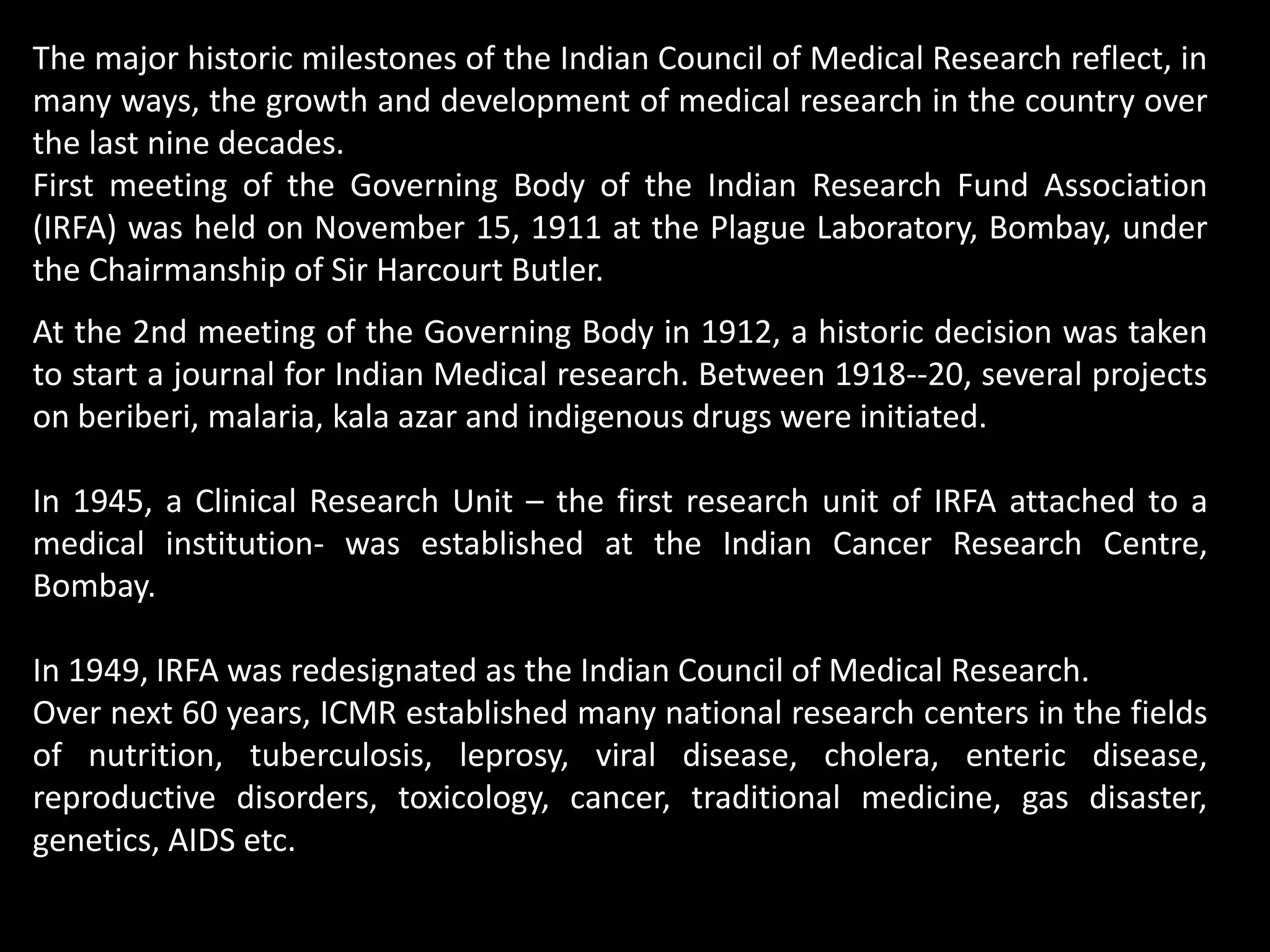 The major historic milestones of the Indian Council of Medical Research reflect, in
many ways, the growth and development of medical research in the country over
the last nine decades.
First meeting of the Governing Body of the Indian Research Fund Association
(IRFA) was held on November 15, 1911 at the Plague Laboratory, Bombay, under
the Chairmanship of Sir Harcourt Butler.
At the 2nd meeting of the Governing Body in 1912, a historic decision was taken
to start a journal for Indian Medical research. Between 1918--20, several projects
on beriberi, malaria, kala azar and indigenous drugs were initiated.
In 1945, a Clinical Research Unit – the first research unit of IRFA attached to a
medical institution- was established at the Indian Cancer Research Centre,
Bombay.
In 1949, IRFA was redesignated as the Indian Council of Medical Research.
Over next 60 years, ICMR established many national research centers in the fields
of nutrition, tuberculosis, leprosy, viral disease, cholera, enteric disease,
reproductive disorders, toxicology, cancer, traditional medicine, gas disaster,
genetics, AIDS etc.
 