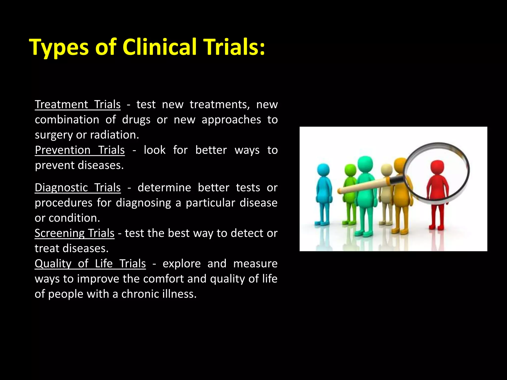 Types of Clinical Trials:
Diagnostic Trials - determine better tests or
procedures for diagnosing a particular disease
or condition.
Screening Trials - test the best way to detect or
treat diseases.
Quality of Life Trials - explore and measure
ways to improve the comfort and quality of life
of people with a chronic illness.
Treatment Trials - test new treatments, new
combination of drugs or new approaches to
surgery or radiation.
Prevention Trials - look for better ways to
prevent diseases.
 