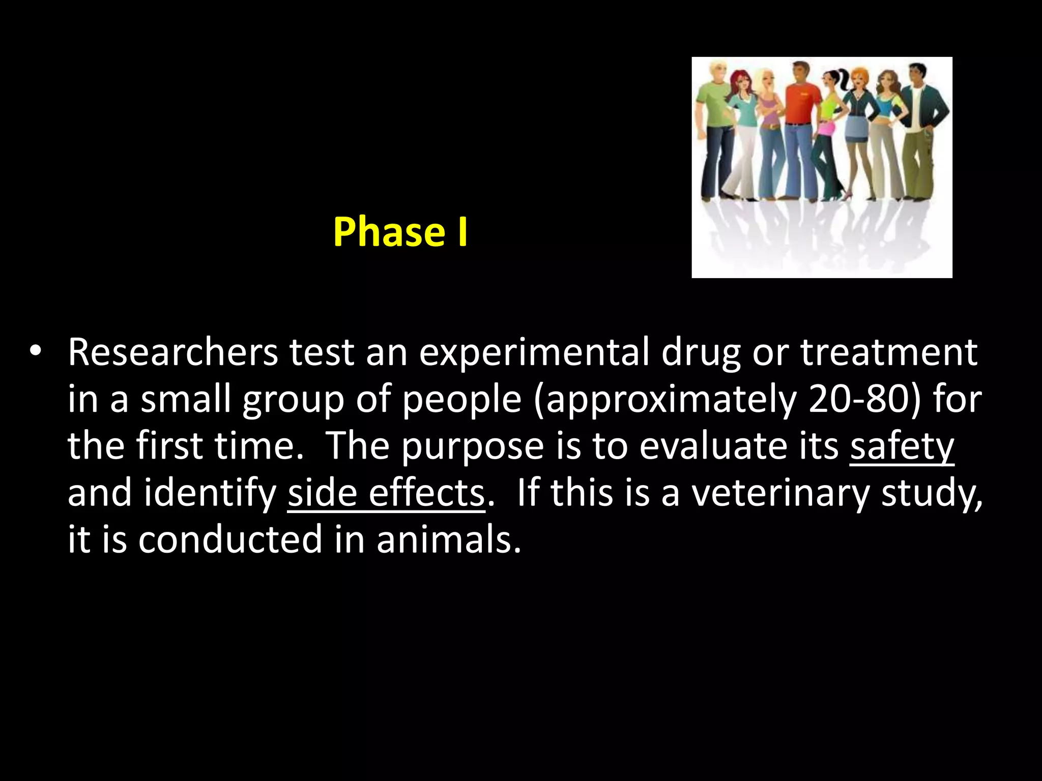 Phase I
• Researchers test an experimental drug or treatment
in a small group of people (approximately 20-80) for
the first time. The purpose is to evaluate its safety
and identify side effects. If this is a veterinary study,
it is conducted in animals.
 