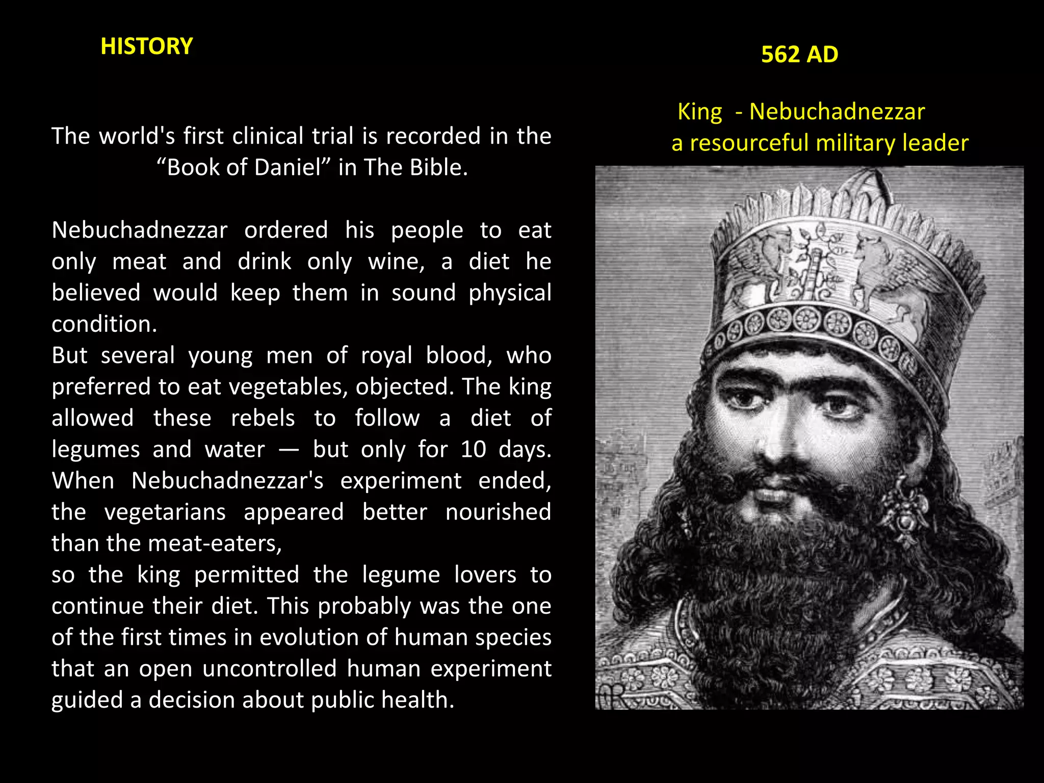 The world's first clinical trial is recorded in the
“Book of Daniel” in The Bible.
Nebuchadnezzar ordered his people to eat
only meat and drink only wine, a diet he
believed would keep them in sound physical
condition.
But several young men of royal blood, who
preferred to eat vegetables, objected. The king
allowed these rebels to follow a diet of
legumes and water — but only for 10 days.
When Nebuchadnezzar's experiment ended,
the vegetarians appeared better nourished
than the meat-eaters,
so the king permitted the legume lovers to
continue their diet. This probably was the one
of the first times in evolution of human species
that an open uncontrolled human experiment
guided a decision about public health.
HISTORY 562 AD
King - Nebuchadnezzar
a resourceful military leader
 