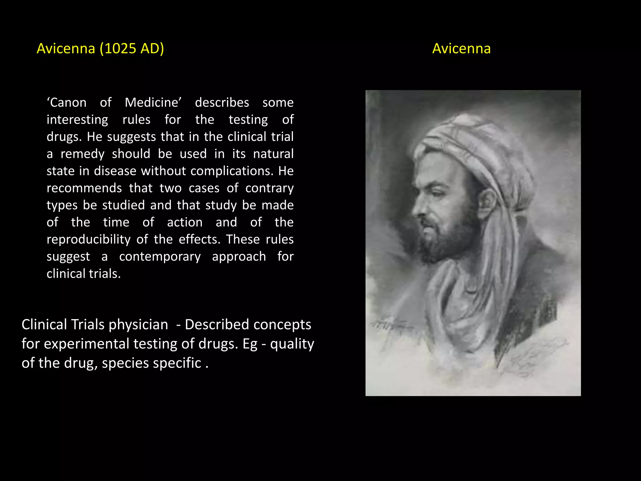 Avicenna (1025 AD)
‘Canon of Medicine’ describes some
interesting rules for the testing of
drugs. He suggests that in the clinical trial
a remedy should be used in its natural
state in disease without complications. He
recommends that two cases of contrary
types be studied and that study be made
of the time of action and of the
reproducibility of the effects. These rules
suggest a contemporary approach for
clinical trials.
Clinical Trials physician - Described concepts
for experimental testing of drugs. Eg - quality
of the drug, species specific .
Avicenna
 