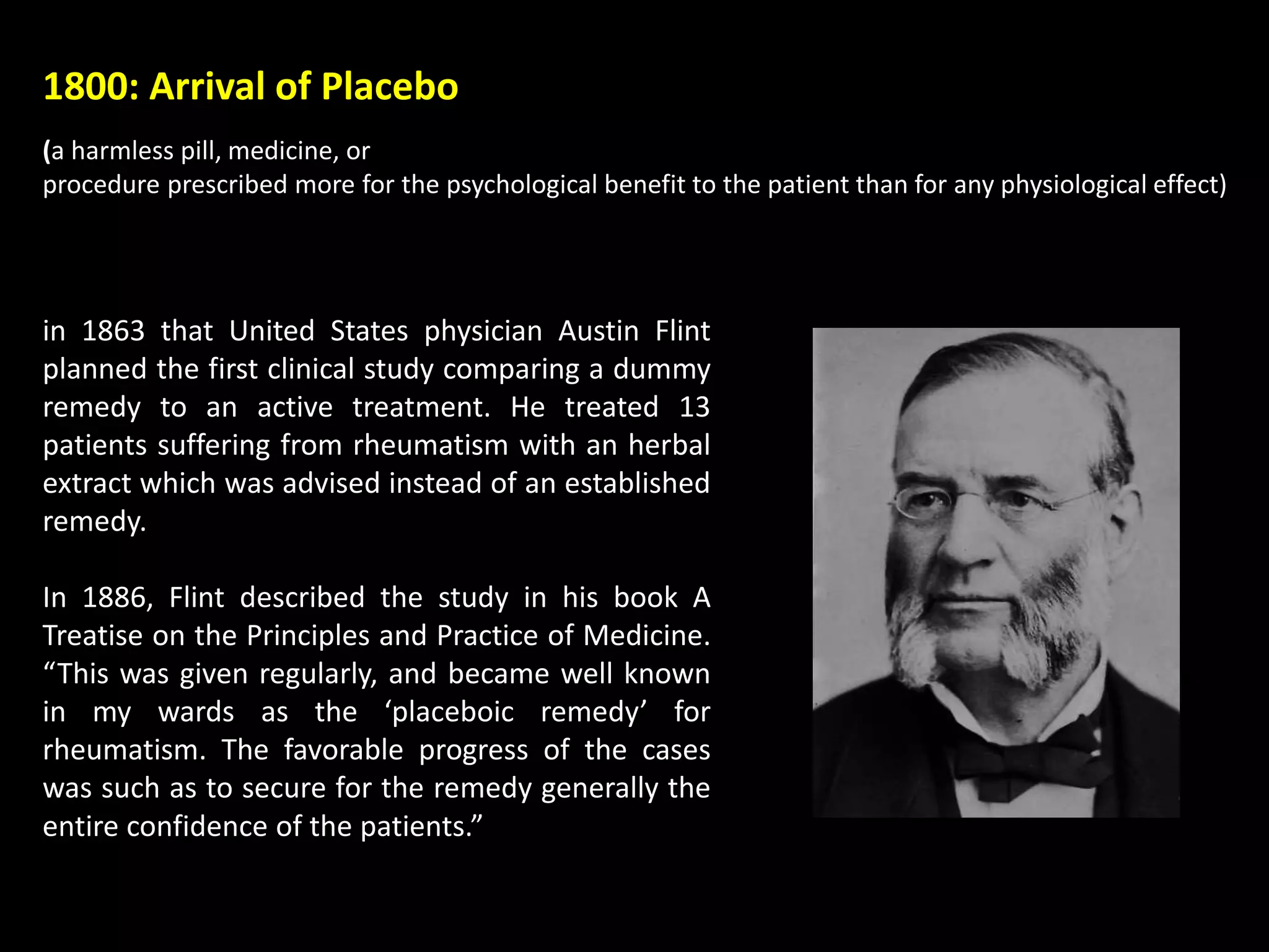 1800: Arrival of Placebo
(a harmless pill, medicine, or
procedure prescribed more for the psychological benefit to the patient than for any physiological effect)
in 1863 that United States physician Austin Flint
planned the first clinical study comparing a dummy
remedy to an active treatment. He treated 13
patients suffering from rheumatism with an herbal
extract which was advised instead of an established
remedy.
In 1886, Flint described the study in his book A
Treatise on the Principles and Practice of Medicine.
“This was given regularly, and became well known
in my wards as the ‘placeboic remedy’ for
rheumatism. The favorable progress of the cases
was such as to secure for the remedy generally the
entire confidence of the patients.”
 