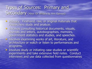 Types of Sources: Primary and
Secondary (Keys for Writers by Ann Raimes)
• Primary: Firsthand, raw, or original materials that
researchers study and analyze.
• Involves consulting historical documents, visuals,
journals and letters, autobiographies, memoirs,
government statistics and studies, and speeches.
• Involves examining works of art, literature, and
architecture or watch or listen to performances and
programs.
• Involves study or initiating case studies or scientific
experiments and take extensive field notes. Conduct
interviews and use data collected from questionnaires
 