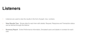 Listeners
−

Listeners are used to view the results in the form of graph, tree, numbers

−

View Results Tree: Shows data for each item with details. Request, Response and Transaction status
can be fetched through this listener

−

Summary Report: Entire Performance information, Simulated users and details in numbers for each
user.

 