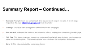 Summary Report – Continued…
−

Samples: A sample mean one sampler call. One request to web page in our case. It is web page
requests to the page http://www.google.com made by Jmeter

−

Average: This value is the average time taken to receive the web pages.

−

Min and Max: These are the minimum and maximum value of time required for receiving the web page.

−

Std. Dev: This shows how many exceptional cases were found which were deviating from the average
value of the receiving time. The lesser this value more consistent the time pattern is assumed.

−

Error %: This value indicated the percentage of error.

 