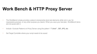 Work Bench & HTTP Proxy Server
−

The WorkBench simply provides a place to temporarily store test elements while not in use, for
copy/paste purposes, or any other purpose you desire. When you save your test plan, WorkBench items
are not saved with it.

−

Include / Exclude Patterns on Proxy Server using the pattern “.*.html” , GIF, JPG, etc

−

Set Target Controller where your script needs to be saved

 