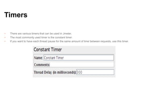 Timers
−
−
−

There are various timers that can be used in Jmeter.
The most commonly used timer is the constant timer.
If you want to have each thread pause for the same amount of time between requests, use this timer.

 