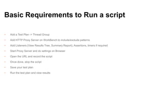 Basic Requirements to Run a script
−

Add a Test Plan -> Thread Group

−

Add HTTP Proxy Server on WorkBench to include/exclude patterns

−

Add Listeners (View Results Tree, Summary Report), Assertions, timers if required

−

Start Proxy Server and do settings on Browser

−

Open the URL and record the script

−

Once done, stop the script

−

Save your test plan

−

Run the test plan and view results

 