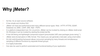 Why jMeter?
−
−
−
−
−
−
−
−
−

Its free. Its an open source software.
It has simple and intuitive GUI.
JMeter can load and performance test many different server types: Web - HTTP, HTTPS, SOAP,
Database via JDBC, LDAP, JMS, Mail - POP3
It is platform-independent tool. On Linux/Unix, JMeter can be invoked by clicking on JMeter shell script.
On Windows it can be invoked by starting the jmeter.bat file.
It has full Swing and lightweight component support (precompiled JAR uses packages javax.swing.* ).
JMeter store its test plans in XML format. This means you can generate a test plan using a text editor.
It's full multi-threading framework allows concurrent sampling by many threads and simultaneous
sampling of different functions by separate thread groups.
It is highly Extensible.
Can also be used to perform automated and functional testing of your application.

 