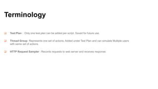 Terminology


Test Plan : Only one test plan can be added per script. Saved for future use.



Thread Group: Represents one set of actions. Added under Test Plan and can simulate Multiple users
with same set of actions.



HTTP Request Sampler : Records requests to web server and receives response.

 
