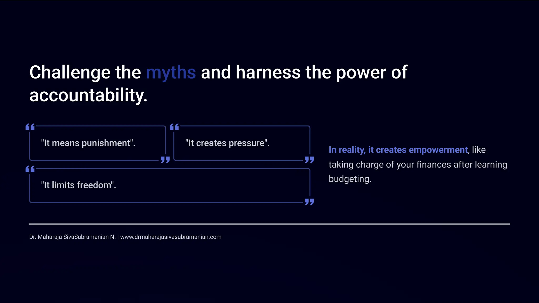 Challenge the myths and harness the power of
accountability.
"It means punishment". "It creates pressure".
"It limits freedom".
In reality, it creates empowerment, like
taking charge of your finances after learning
budgeting.
Dr. Maharaja SivaSubramanian N. | www.drmaharajasivasubramanian.com
 