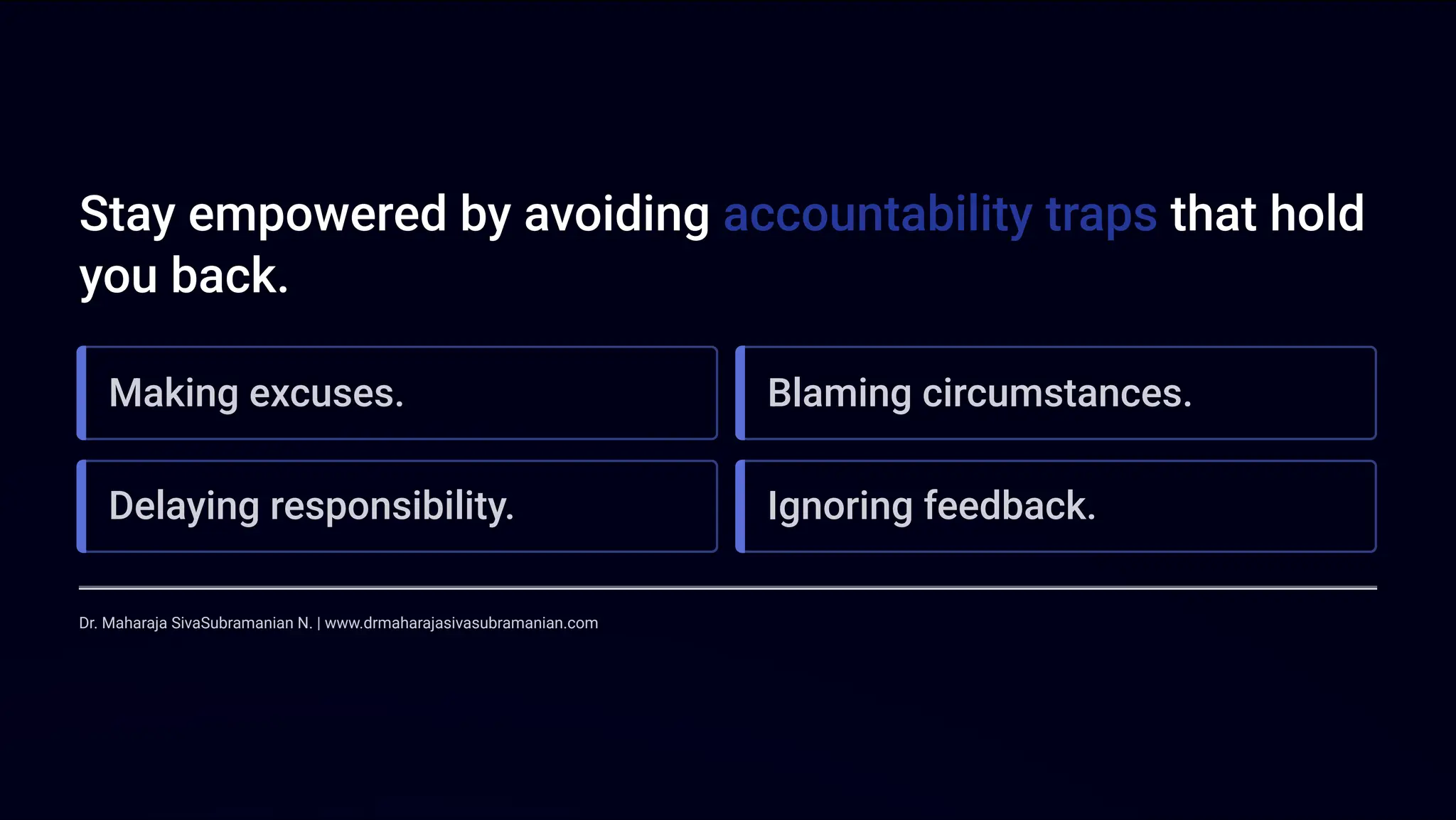 Stay empowered by avoiding accountability traps that hold
you back.
Making excuses. Blaming circumstances.
Delaying responsibility. Ignoring feedback.
Dr. Maharaja SivaSubramanian N. | www.drmaharajasivasubramanian.com
 