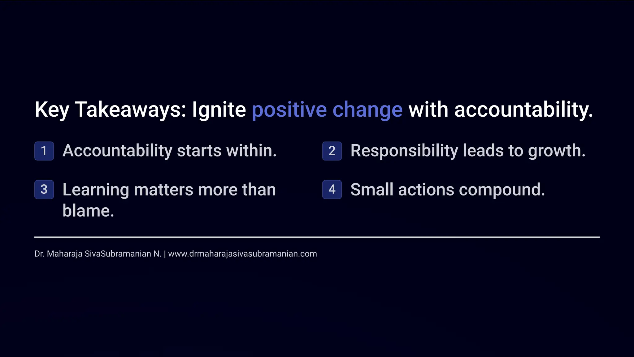 Key Takeaways: Ignite positive change with accountability.
1 Accountability starts within. 2 Responsibility leads to growth.
3 Learning matters more than
blame.
4 Small actions compound.
Dr. Maharaja SivaSubramanian N. | www.drmaharajasivasubramanian.com
 