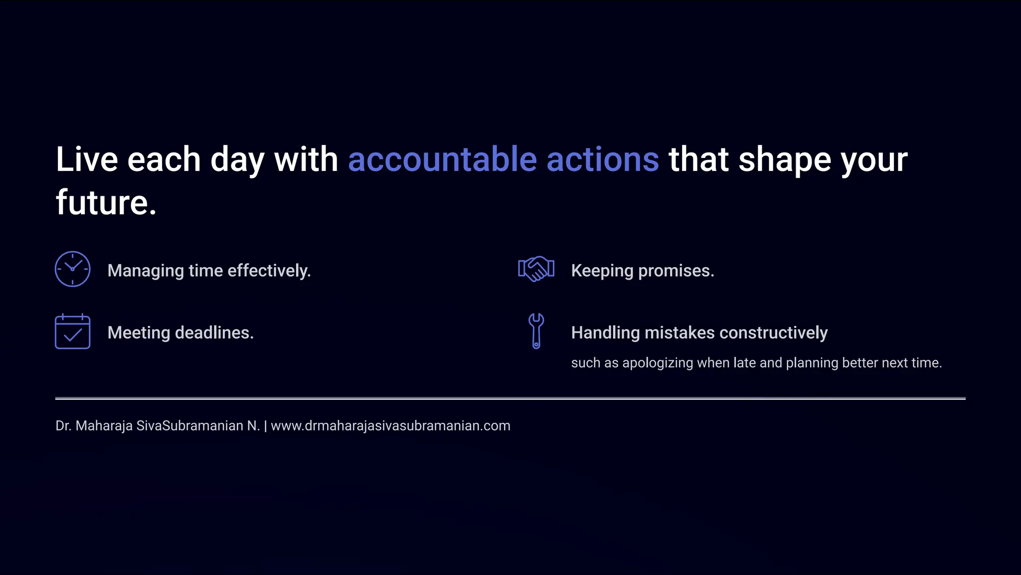 Live each day with accountable actions that shape your
future.
Managing time effectively. Keeping promises.
Meeting deadlines. Handling mistakes constructively
such as apologizing when late and planning better next time.
Dr. Maharaja SivaSubramanian N. | www.drmaharajasivasubramanian.com
 