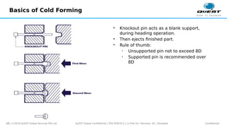 12 | ©2016 QuEST Global Services Pte Ltd. Confidential
QuEST Global Confidential | TEG-TEM-013 | 11-Feb-16 | Revision: 02 | Template
Basics of Cold Forming
 Knockout pin acts as a blank support,
during heading operation.
 Then ejects finished part.
 Rule of thumb:
• Unsupported pin not to exceed 8D
• Supported pin is recommended over
8D
 