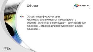 Объект 
Объект модифицирует свет. 
Красители или пигменты, находящиеся в 
объекте, селективно поглощают свет некоторых 
длин волн, отражая или пропуская свет других 
длин волн. 
 
