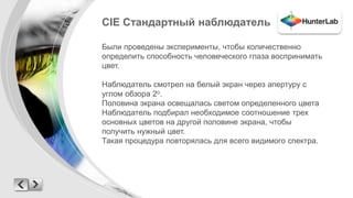 CIE Стандартный наблюдатель 
Были проведены эксперименты, чтобы количественно 
определить способность человеческого глаза воспринимать 
цвет. 
Наблюдатель смотрел на белый экран через апертуру с 
углом обзора 2о. 
Половина экрана освещалась светом определенного цвета 
Наблюдатель подбирал необходимое соотношение трех 
основных цветов на другой половине экрана, чтобы 
получить нужный цвет. 
Такая процедура повторялась для всего видимого спектра. 
 