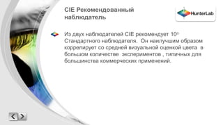 CIE Рекомендованный 
наблюдатель 
Из двух наблюдателей CIE рекомендует 10о 
Стандартного наблюдателя. Он наилучшим образом 
коррелирует со средней визуальной оценкой цвета в 
большом количестве экспериментов , типичных для 
большинства коммерческих применений. 
 