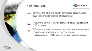 Наблюдатель 
Теперь все три элемента ситуации визуальной 
оценки количественно определены 
Источник света – выбираемый пользователем 
CIE источник. 
Объект количественно определяется измерением 
спектра отражения или пропускания. 
Наблюдатель – CIE стандартный наблюдатель 
 