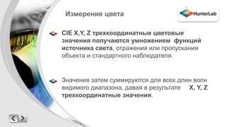 Измерение цвета 
CIE X,Y, Z трехкоординатные цветовые 
значения получаются умножением функций 
источника света, отражения или пропускания 
объекта и стандартного наблюдателя. 
Значения затем суммируются для всех длин волн 
видимого диапазона, давая в результате X, Y, Z 
трехкоординатные значения. 
 