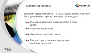 Цветовые шкалы 
Значения координат цвета X, Y, Z трудно понять. Поэтому 
были разработаны другие цветовые шкалы, для: 
Лучшей корреляции с нашим восприятием 
цвета. 
Простого понимания 
Улучшения передачи цвета. 
Лучшего представления однородных 
цветовых различий. 
 