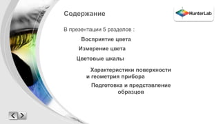 Содержание 
В презентации 5 разделов : 
Восприятие цвета 
Измерение цвета 
Цветовые шкалы 
Характеристики поверхности 
и геометрия прибора 
Подготовка и представление 
образцов 
 