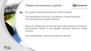 Теория оппонентных цветов 
Вы увидели полоски как красные, белые и синие, 
Это происходит из-за того, что зеленые, черные и желтые 
полосы насытили сигналы колбочек 
Когда вы посмотрели на чистый экран, ваше зрение попыталось 
восстановить баланс и вы увидели красные, белые и синие 
полоски 
Это подтверждает теорию оппонентных цветов 
 