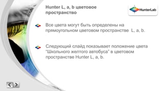Hunter L, a, b цветовое 
пространство 
Все цвета могут быть определены на 
прямоугольном цветовом пространстве L, a, b. 
Следующий слайд показывает положение цвета 
“Школьного желтого автобуса” в цветовом 
пространстве Hunter L, a, b. 
 