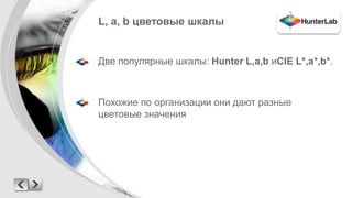 L, a, b цветовые шкалы 
Две популярные шкалы: Hunter L,a,b иCIE L*,a*,b*. 
Похожие по организации они дают разные 
цветовые значения 
 