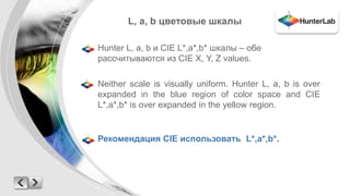 L, a, b цветовые шкалы 
Hunter L, a, b и CIE L*,a*,b* шкалы – обе 
рассчитываются из CIE X, Y, Z values. 
Neither scale is visually uniform. Hunter L, a, b is over 
expanded in the blue region of color space and CIE 
L*,a*,b* is over expanded in the yellow region. 
Рекомендация CIE использовать L*,a*,b*. 
 