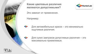 Какие цветовые различия 
являются допустимыми? 
Это зависит от применения. 
Например: 
Для автомобильных красок – это минимально 
ощутимые различия. 
Для сухих завтраков допустимые различия – это 
максимально приемлемые. 
 