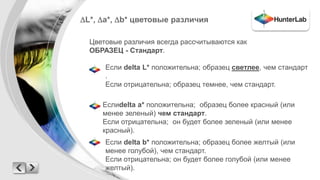 L*, a*, b* цветовые различия 
Цветовые различия всегда рассчитываются как 
ОБРАЗЕЦ - Стандарт. 
Если delta L* положительна; образец светлее, чем стандарт 
. 
Если отрицательна; образец темнее, чем стандарт. 
Еслиdelta a* положительна; образец более красный (или 
менее зеленый) чем стандарт. 
Если отрицательна; он будет более зеленый (или менее 
красный). 
Если delta b* положительна; образец более желтый (или 
менее голубой), чем стандарт. 
Если отрицательна; он будет более голубой (или менее 
желтый). 
 