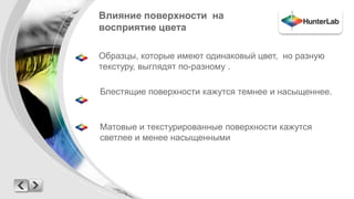 Влияние поверхности на 
восприятие цвета 
Образцы, которые имеют одинаковый цвет, но разную 
текстуру, выглядят по-разному . 
Блестящие поверхности кажутся темнее и насыщеннее. 
Матовые и текстурированные поверхности кажутся 
светлее и менее насыщенными 
 