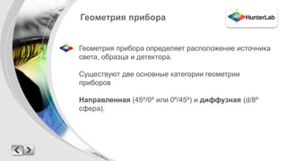 Геометрия прибора 
Геометрия прибора определяет расположение источника 
света, образца и детектора. 
Существуют две основные категории геометрии 
приборов 
Направленная (45º/0º или 0º/45º) и диффузная (d/8º 
сфера). 
 
