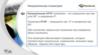 Направленная геометрия 
Направленная 45º/0º геометрия – это освещение при при 
угле 45º и измерение 0º. 
Геометрия 0º/45º - освещение при 0º и измерение при 
45º. 
Обе исключают зеркальное отражение при измерении 
(блеск исключен). 
Эта геометрия обеспечивает измерения, которые 
соответствуют визуальным изменениям внешнего вида 
образца: окраски или структуры 
 