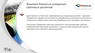 Влияние блеска на измерение 
цветовых различий 
Цвет краски на пластине, приведенной на следующем рисунке, одинаков. 
Поверхность правой части пластины обработана до матового состояния, а 
поверхность левой части пластины обработана до глянцевого состояния. 
Результаты измерения цветовых различий с использованием прибора 
направленной геометрии совпадают с результатами визуальной оценки 
(матовая часть светлее и менее красная). 
 