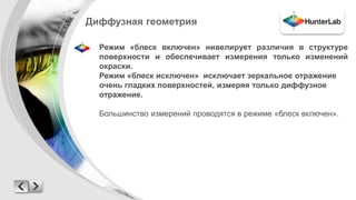 Диффузная геометрия 
Режим «блеск включен» нивелирует различия в структуре 
поверхности и обеспечивает измерения только изменений 
окраски. 
Режим «блеск исключен» исключает зеркальное отражение 
очень гладких поверхностей, измеряя только диффузное 
отражение. 
Большинство измерений проводятся в режиме «блеск включен». 
 