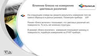 Влияние блеска на измерение 
цветовых различий 
На следующем слайде вы увидите результаты измерения того же 
самого образца в в разных режимах. Геометрия прибора d/8o 
Режим «блеск включен» показывает, что цветовых различий нет. 
поверхности. То есть нет влияния структуры 
В режиме «блеск исключен» измерения показывают разницу в 
поверхности, подобную измерениям на 0º/45º приборе. 
 