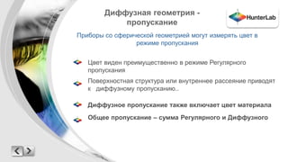 Диффузная геометрия - 
пропускание 
Приборы со сферической геометрией могут измерять цвет в 
режиме пропускания 
Цвет виден преимущественно в режиме Регулярного 
пропускания 
Поверхностная структура или внутреннее рассеяние приводят 
к диффузному пропусканию.. 
Диффузное пропускание также включает цвет материала 
Общее пропускание – сумма Регулярного и Диффузного 
 